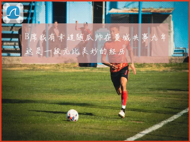 B席我有幸追随瓜帅在曼城共事九年这是一段无比美妙的经历