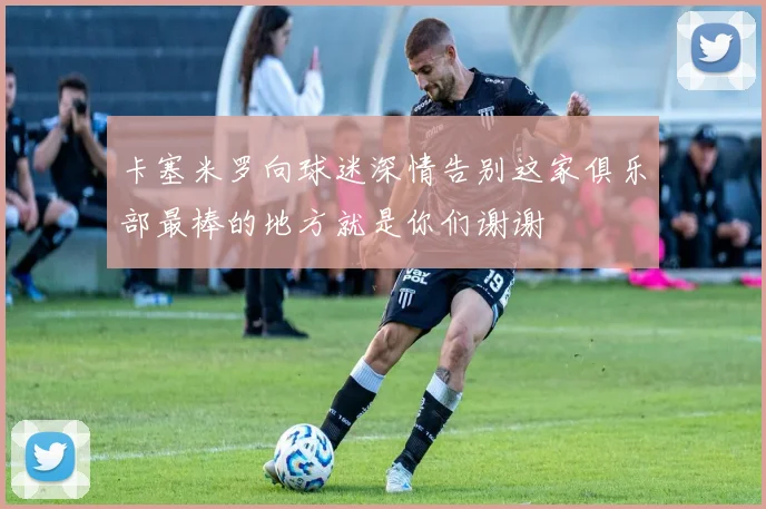卡塞米罗向球迷深情告别这家俱乐部最棒的地方就是你们谢谢