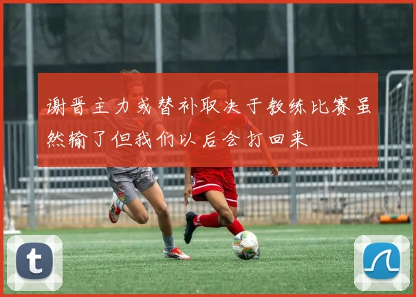 谢晋主力或替补取决于教练比赛虽然输了但我们以后会打回来