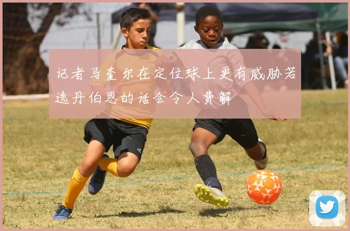 记者马奎尔在定位球上更有威胁若选丹伯恩的话会令人费解
