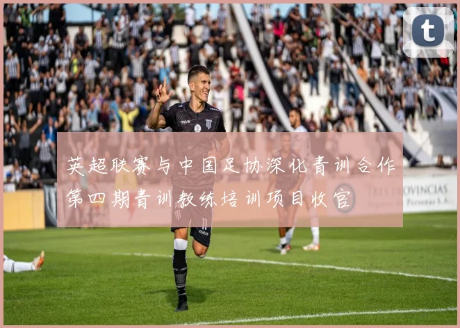 英超联赛与中国足协深化青训合作第四期青训教练培训项目收官