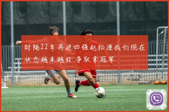 时隔22年再进四强赵松源我们现在状态越来越好 争取拿冠军